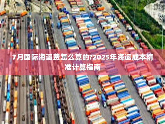 7月国际海运费怎么算的?2025年海运成本精准计算指南 7月国际海运费怎么算的?2025年海运成本精准计算指南