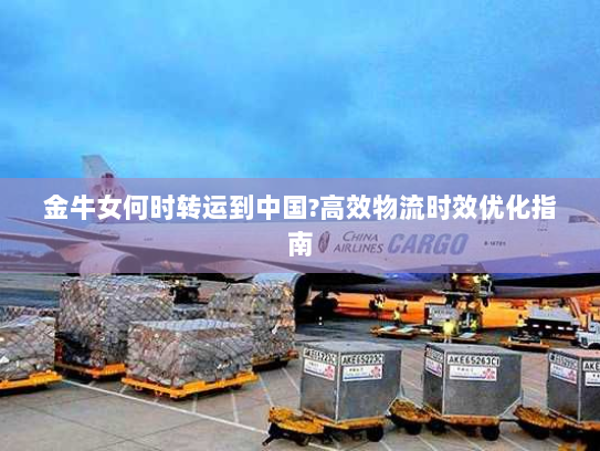 金牛女何时转运到中国?高效物流时效优化指南 金牛女何时转运到中国?高效物流时效优化指南