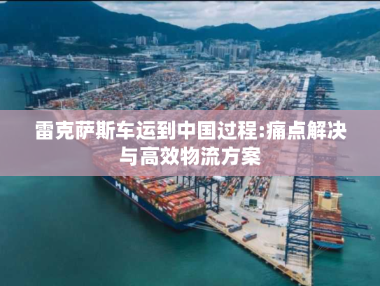 雷克萨斯车运到中国过程:痛点解决与高效物流方案