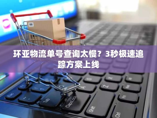 环亚物流单号查询太慢？3秒极速追踪方案上线