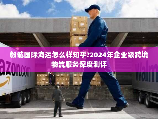 毅诚国际海运怎么样知乎?2024年企业级跨境物流服务深度测评 毅诚国际海运怎么样知乎?2024年企业级跨境物流服务深度测评