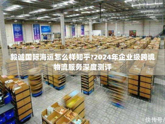 毅诚国际海运怎么样知乎?2024年企业级跨境物流服务深度测评 毅诚国际海运怎么样知乎?2024年企业级跨境物流服务深度测评