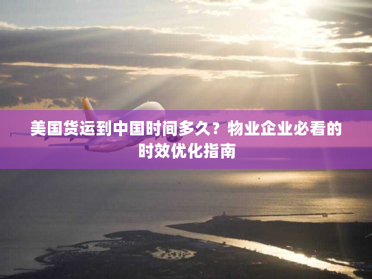 美国货运到中国时间多久？物业企业必看的时效优化指南