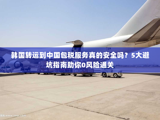 韩国转运到中国包税服务真的安全吗?5大避坑指南助你0风险通关 韩国转运到中国包税服务真的安全吗?5大避坑指南助你0风险通关