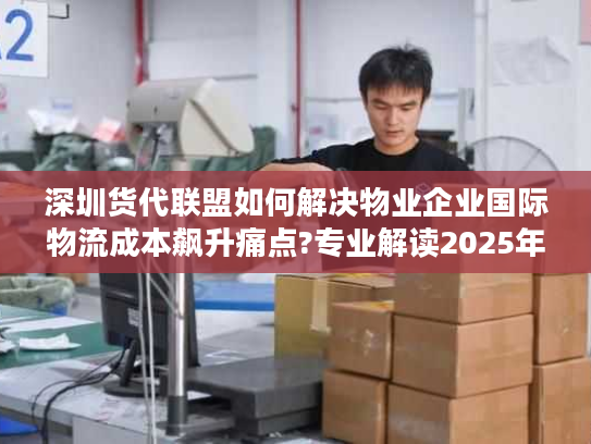 深圳货代联盟如何解决物业企业国际物流成本飙升痛点?专业解读2025年新方案 深圳货代联盟如何解决物业企业国际物流成本飙升痛点?专业解读2025年新方案