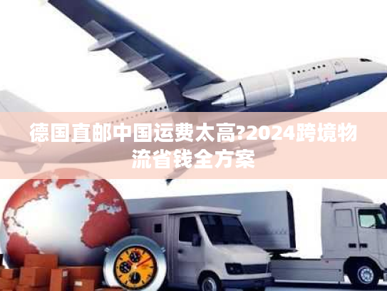 德国直邮中国运费太高?2024跨境物流省钱全方案