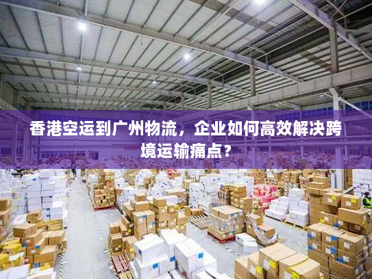 香港空运到广州物流，企业如何高效解决跨境运输痛点？