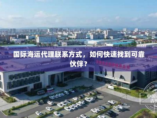 国际海运代理联系方式,如何快速找到可靠伙伴? 国际海运代理联系方式,如何快速找到可靠伙伴?
