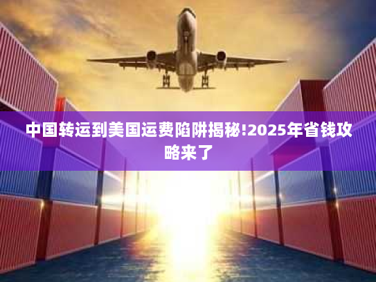 中国转运到美国运费陷阱揭秘!2025年省钱攻略来了 中国转运到美国运费陷阱揭秘!2025年省钱攻略来了