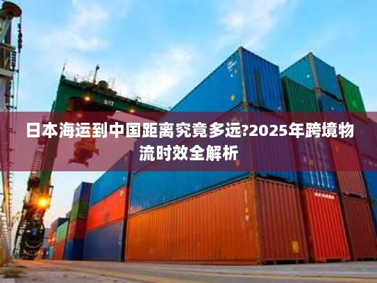 日本海运到中国距离究竟多远?2025年跨境物流时效全解析 日本海运到中国距离究竟多远?2025年跨境物流时效全解析