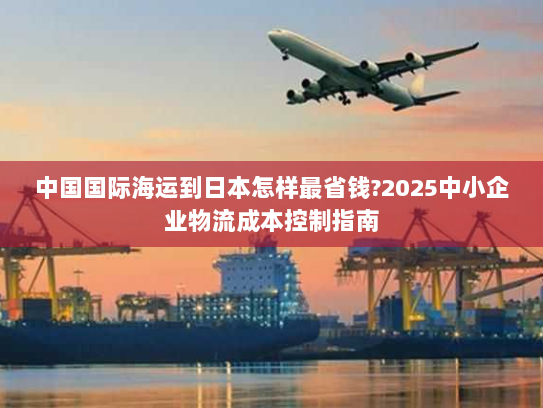 中国国际海运到日本怎样最省钱?2025中小企业物流成本控制指南 中国国际海运到日本怎样最省钱?2025中小企业物流成本控制指南