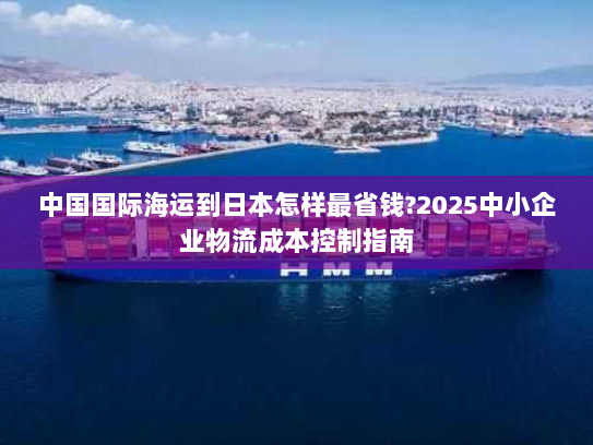 中国国际海运到日本怎样最省钱?2025中小企业物流成本控制指南 中国国际海运到日本怎样最省钱?2025中小企业物流成本控制指南
