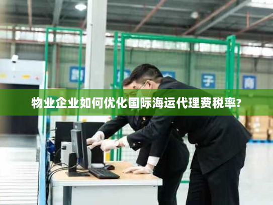 物业企业如何优化国际海运代理费税率? 物业企业如何优化国际海运代理费税率?