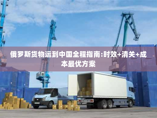 俄罗斯货物运到中国全程指南:时效+清关+成本最优方案