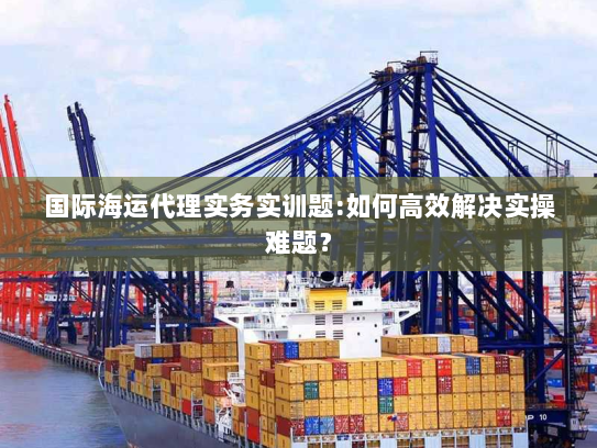 国际海运代理实务实训题:如何高效解决实操难题? 国际海运代理实务实训题:如何高效解决实操难题?