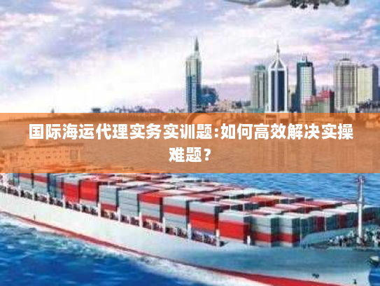 国际海运代理实务实训题:如何高效解决实操难题? 国际海运代理实务实训题:如何高效解决实操难题?