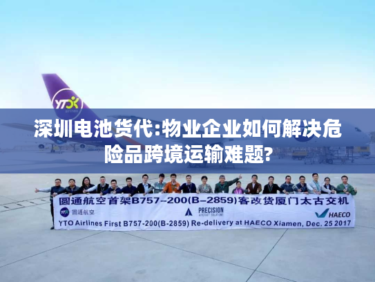 深圳电池货代:物业企业如何解决危险品跨境运输难题?