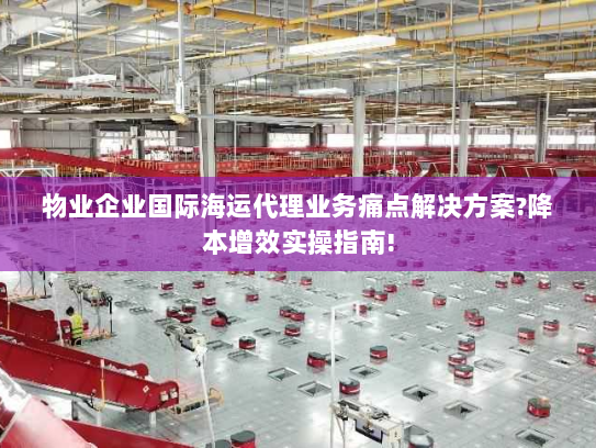物业企业国际海运代理业务痛点解决方案?降本增效实操指南! 物业企业国际海运代理业务痛点解决方案?降本增效实操指南!
