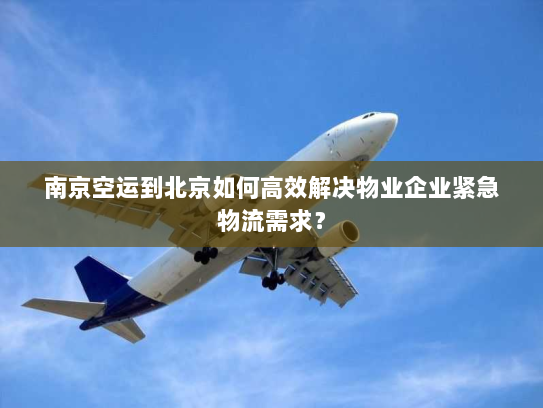 南京空运到北京如何高效解决物业企业紧急物流需求？