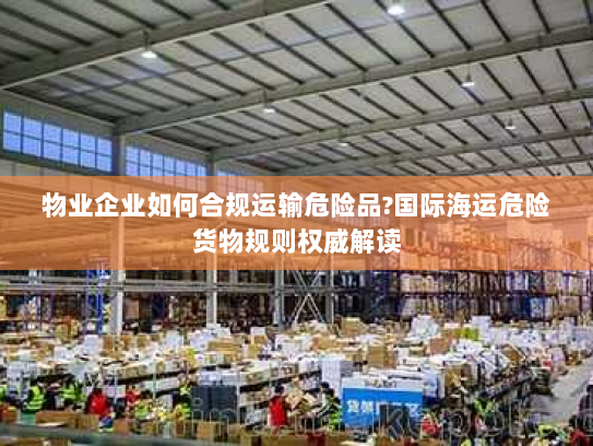 物业企业如何合规运输危险品?国际海运危险货物规则权威解读