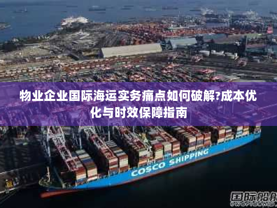 物业企业国际海运实务痛点如何破解?成本优化与时效保障指南