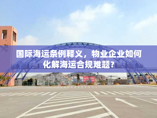 国际海运条例释义,物业企业如何化解海运合规难题? 国际海运条例释义,物业企业如何化解海运合规难题?