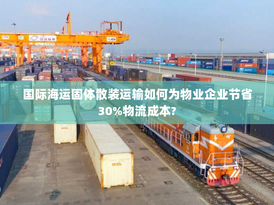 国际海运固体散装运输如何为物业企业节省30%物流成本? 国际海运固体散装运输如何为物业企业节省30%物流成本?