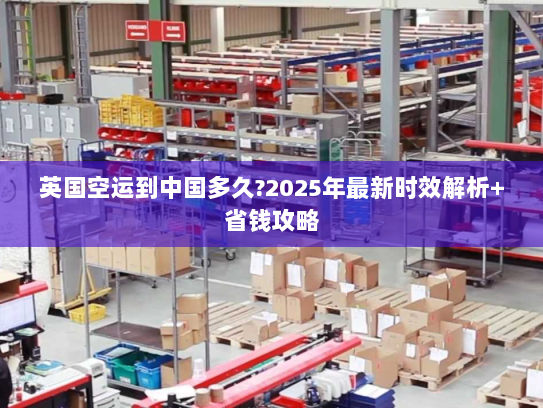 英国空运到中国多久?2025年最新时效解析+省钱攻略