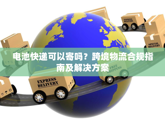 电池快递可以寄吗?跨境物流合规指南及解决方案 电池快递可以寄吗?跨境物流合规指南及解决方案