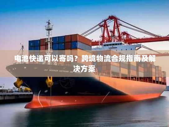 电池快递可以寄吗?跨境物流合规指南及解决方案 电池快递可以寄吗?跨境物流合规指南及解决方案
