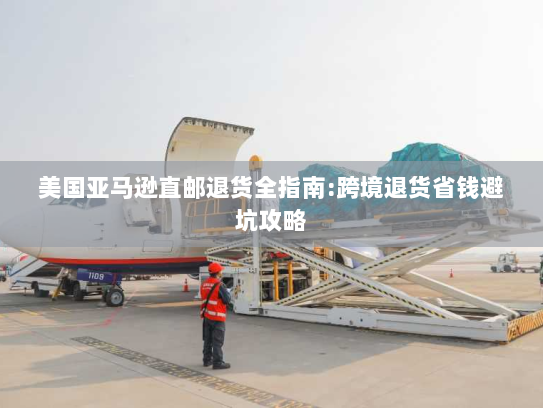 美国亚马逊直邮退货全指南:跨境退货省钱避坑攻略 美国亚马逊直邮退货全指南:跨境退货省钱避坑攻略
