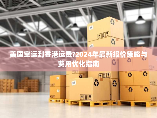 美国空运到香港运费?2024年最新报价策略与费用优化指南 美国空运到香港运费?2024年最新报价策略与费用优化指南