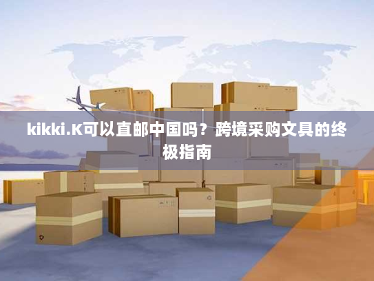 kikki.K可以直邮中国吗?跨境采购文具的终极指南 kikki.K可以直邮中国吗?跨境采购文具的终极指南
