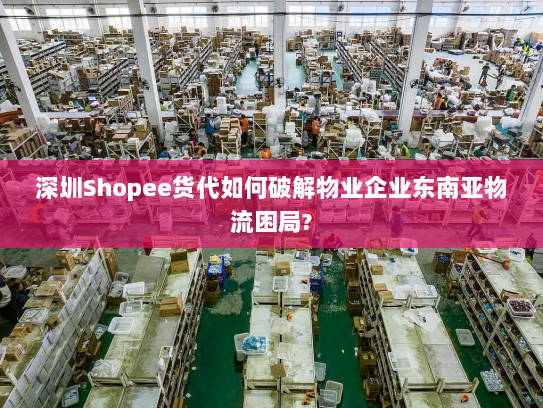 深圳Shopee货代如何破解物业企业东南亚物流困局? 深圳Shopee货代如何破解物业企业东南亚物流困局?
