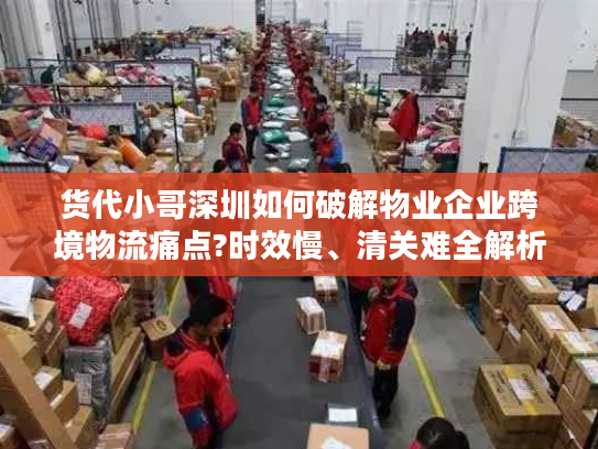 货代小哥深圳如何破解物业企业跨境物流痛点?时效慢、清关难全解析