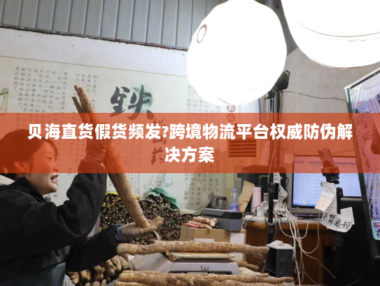 贝海直货假货频发?跨境物流平台权威防伪解决方案