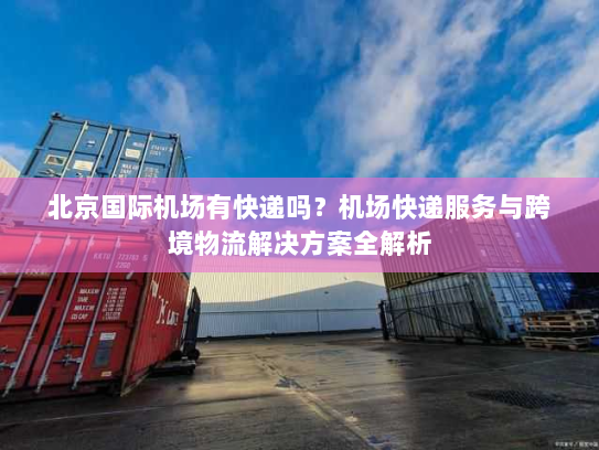 北京国际机场有快递吗?机场快递服务与跨境物流解决方案全解析 北京国际机场有快递吗?机场快递服务与跨境物流解决方案全解析