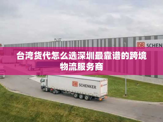 台湾货代怎么选深圳最靠谱的跨境物流服务商