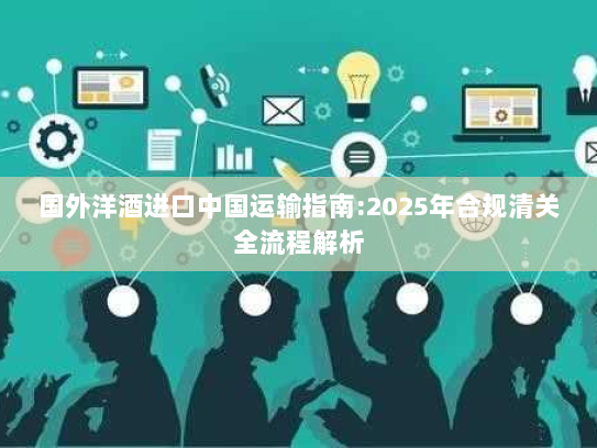 国外洋酒进口中国运输指南:2025年合规清关全流程解析 国外洋酒进口中国运输指南:2025年合规清关全流程解析
