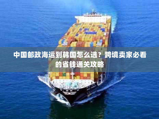 中国邮政海运到韩国怎么选?跨境卖家必看的省钱通关攻略 中国邮政海运到韩国怎么选?跨境卖家必看的省钱通关攻略