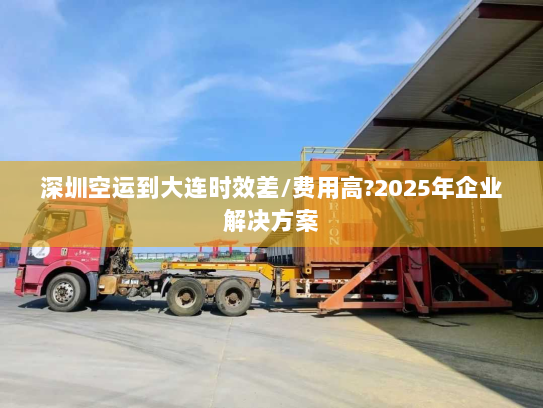 深圳空运到大连时效差/费用高?2025年企业解决方案 深圳空运到大连时效差/费用高?2025年企业解决方案