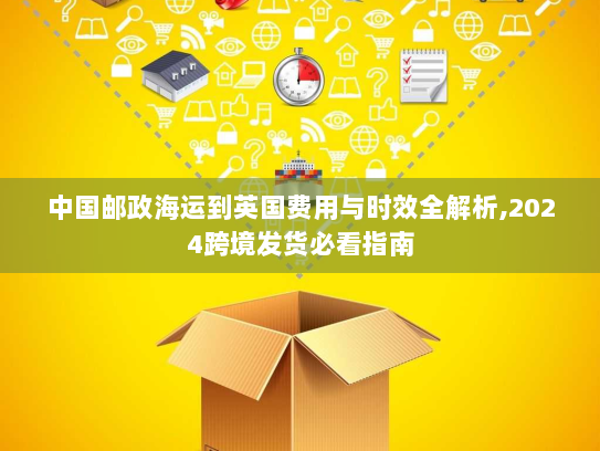 中国邮政海运到英国费用与时效全解析,2024跨境发货必看指南
