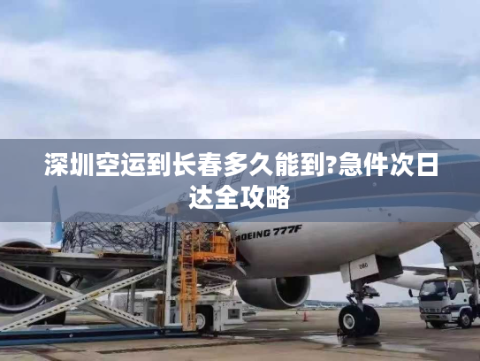 深圳空运到长春多久能到?急件次日达全攻略 深圳空运到长春多久能到?急件次日达全攻略