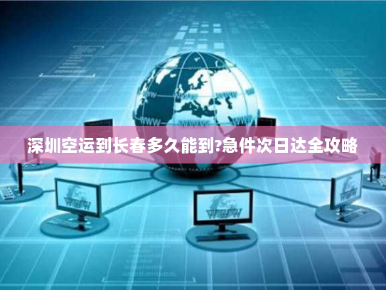 深圳空运到长春多久能到?急件次日达全攻略 深圳空运到长春多久能到?急件次日达全攻略