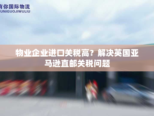 物业企业进口关税高?解决英国亚马逊直邮关税问题 物业企业进口关税高?解决英国亚马逊直邮关税问题