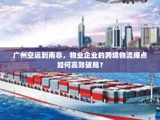 广州空运到南非，物业企业的跨境物流痛点如何高效破局？