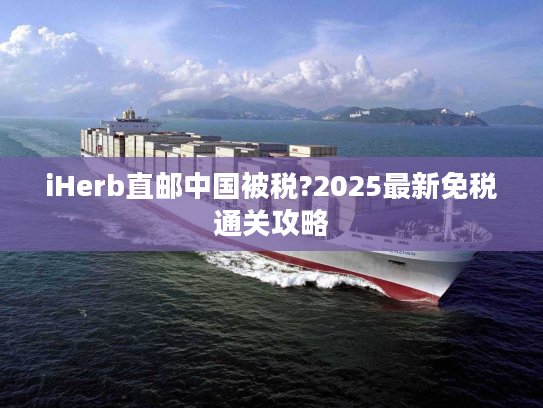 iHerb直邮中国被税?2025最新免税通关攻略