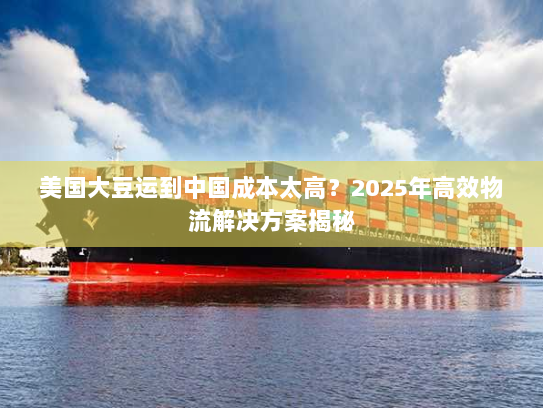 美国大豆运到中国成本太高?2025年高效物流解决方案揭秘 美国大豆运到中国成本太高?2025年高效物流解决方案揭秘