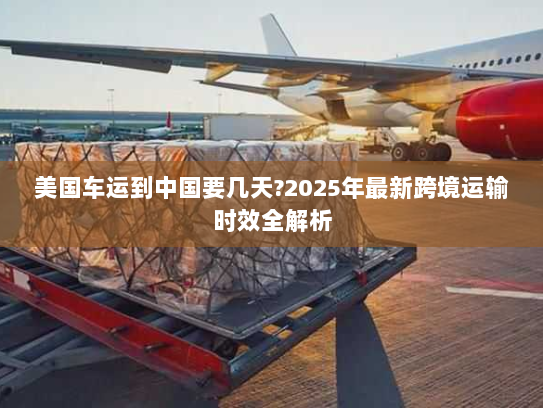 美国车运到中国要几天?2025年最新跨境运输时效全解析