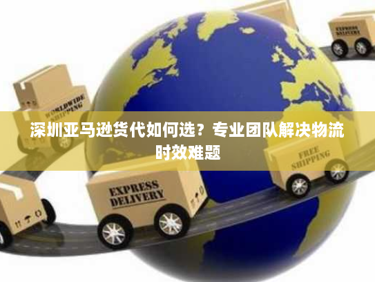 深圳亚马逊货代如何选?专业团队解决物流时效难题 深圳亚马逊货代如何选?专业团队解决物流时效难题